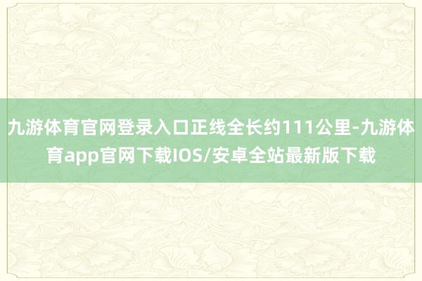 九游体育官网登录入口正线全长约111公里-九游体育app官网下载IOS/安卓全站最新版下载