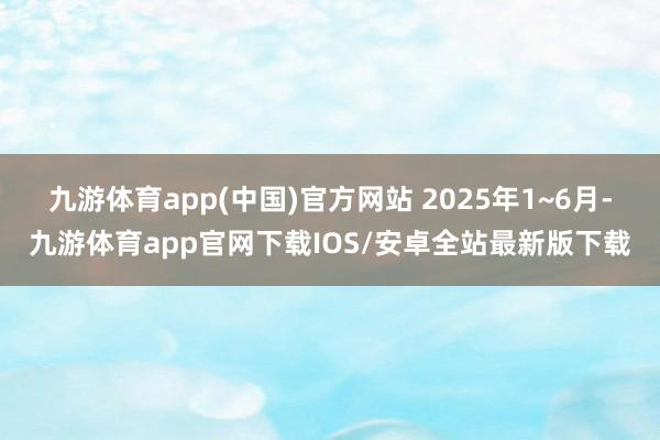九游体育app(中国)官方网站 2025年1~6月-九游体育app官网下载IOS/安卓全站最新版下载