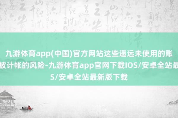 九游体育app(中国)官方网站这些遥远未使用的账户正濒临被计帐的风险-九游体育app官网下载IOS/安卓全站最新版下载