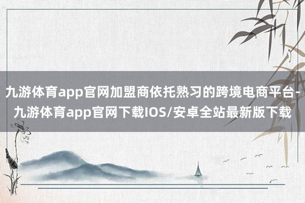 九游体育app官网加盟商依托熟习的跨境电商平台-九游体育app官网下载IOS/安卓全站最新版下载