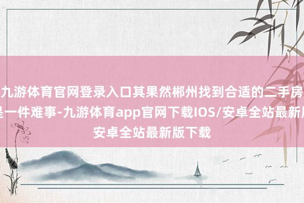 九游体育官网登录入口其果然郴州找到合适的二手房并不是一件难事-九游体育app官网下载IOS/安卓全站最新版下载