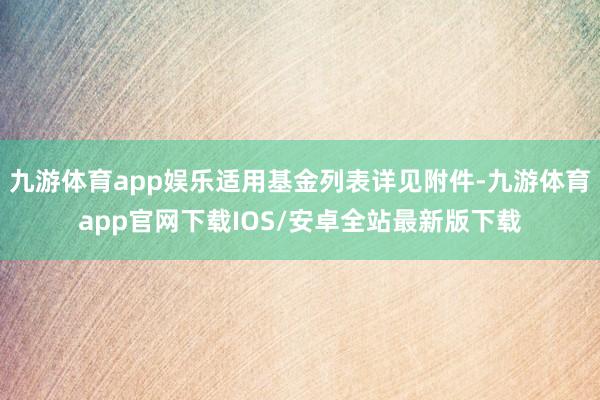 九游体育app娱乐适用基金列表详见附件-九游体育app官网下载IOS/安卓全站最新版下载