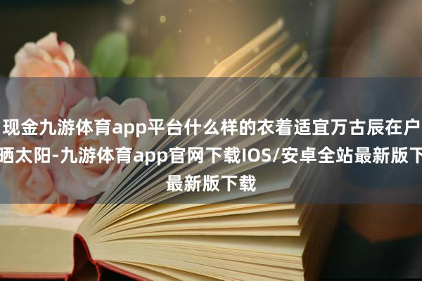 现金九游体育app平台什么样的衣着适宜万古辰在户外晒太阳-九游体育app官网下载IOS/安卓全站最新版下载
