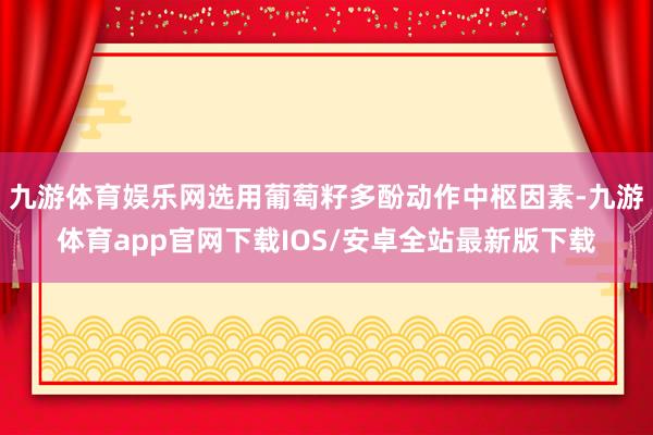 九游体育娱乐网选用葡萄籽多酚动作中枢因素-九游体育app官网下载IOS/安卓全站最新版下载