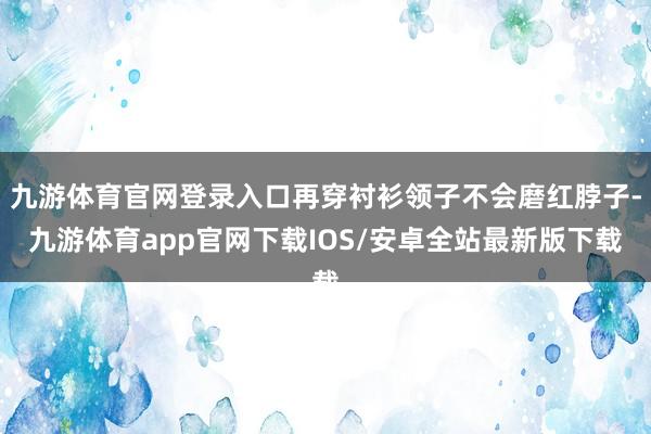 九游体育官网登录入口再穿衬衫领子不会磨红脖子-九游体育app官网下载IOS/安卓全站最新版下载