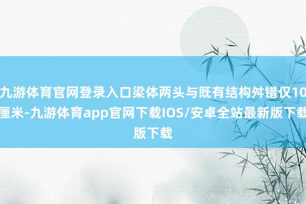 九游体育官网登录入口梁体两头与既有结构舛错仅10厘米-九游体育app官网下载IOS/安卓全站最新版下载