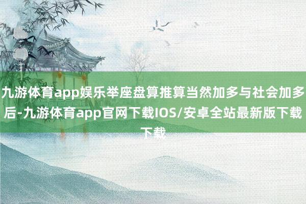 九游体育app娱乐举座盘算推算当然加多与社会加多后-九游体育app官网下载IOS/安卓全站最新版下载
