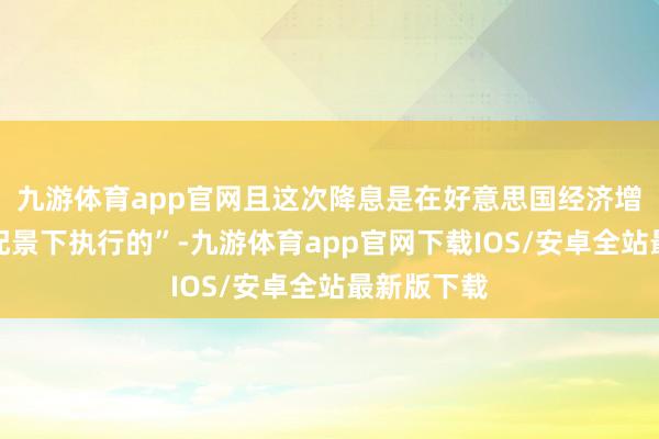 九游体育app官网且这次降息是在好意思国经济增速回升的配景下执行的”-九游体育app官网下载IOS/安卓全站最新版下载