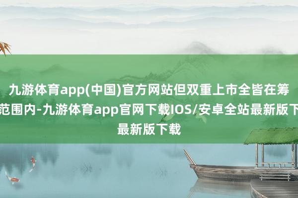 九游体育app(中国)官方网站但双重上市全皆在筹议范围内-九游体育app官网下载IOS/安卓全站最新版下载