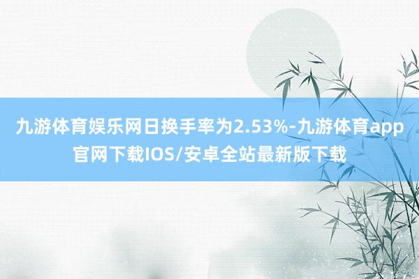 九游体育娱乐网日换手率为2.53%-九游体育app官网下载IOS/安卓全站最新版下载