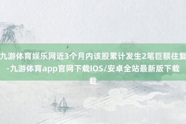 九游体育娱乐网近3个月内该股累计发生2笔巨额往复-九游体育app官网下载IOS/安卓全站最新版下载