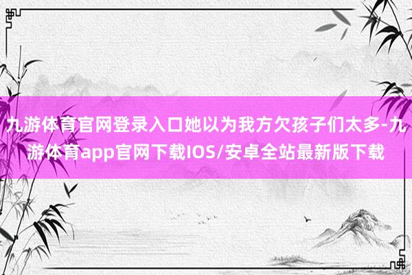 九游体育官网登录入口她以为我方欠孩子们太多-九游体育app官网下载IOS/安卓全站最新版下载