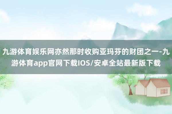 九游体育娱乐网亦然那时收购亚玛芬的财团之一-九游体育app官网下载IOS/安卓全站最新版下载