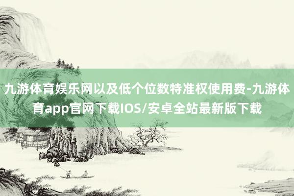 九游体育娱乐网以及低个位数特准权使用费-九游体育app官网下载IOS/安卓全站最新版下载