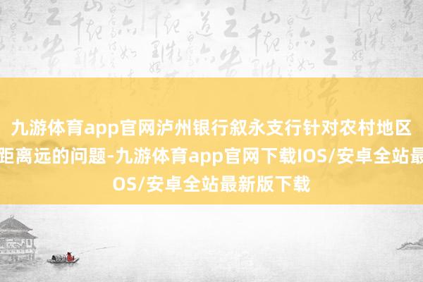 九游体育app官网泸州银行叙永支行针对农村地区金融处事距离远的问题-九游体育app官网下载IOS/安卓全站最新版下载
