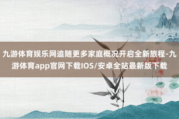 九游体育娱乐网追随更多家庭概况开启全新旅程-九游体育app官网下载IOS/安卓全站最新版下载