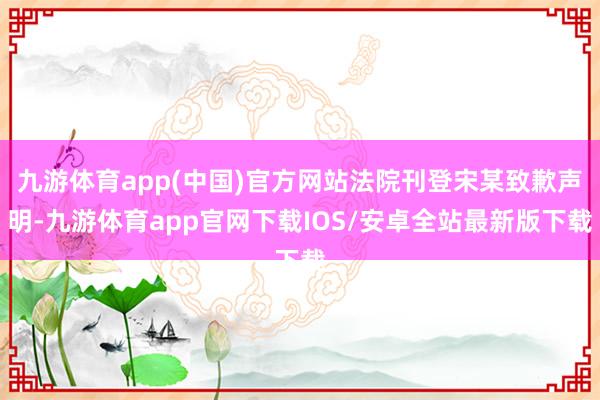 九游体育app(中国)官方网站法院刊登宋某致歉声明-九游体育app官网下载IOS/安卓全站最新版下载