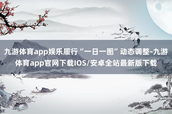 九游体育app娱乐履行“一日一图”动态调整-九游体育app官网下载IOS/安卓全站最新版下载