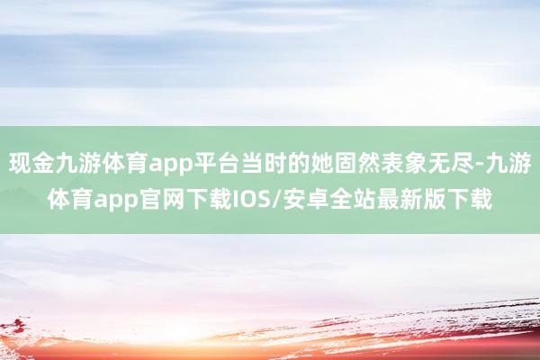 现金九游体育app平台当时的她固然表象无尽-九游体育app官网下载IOS/安卓全站最新版下载