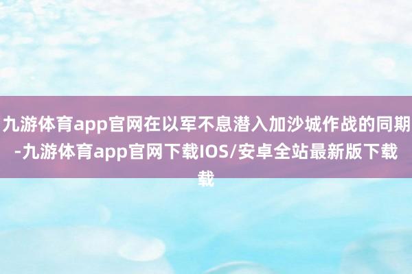 九游体育app官网在以军不息潜入加沙城作战的同期-九游体育app官网下载IOS/安卓全站最新版下载