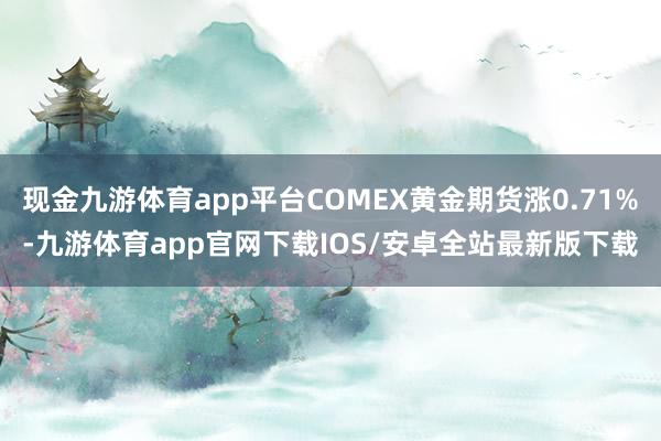 现金九游体育app平台COMEX黄金期货涨0.71%-九游体育app官网下载IOS/安卓全站最新版下载