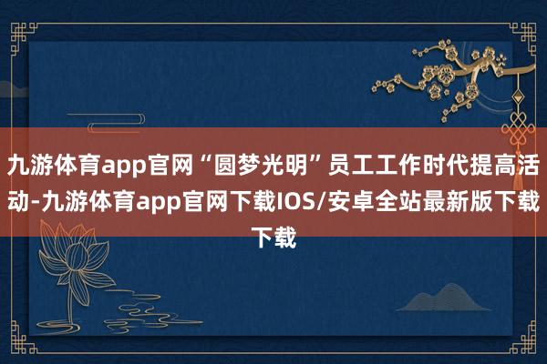 九游体育app官网“圆梦光明”员工工作时代提高活动-九游体育app官网下载IOS/安卓全站最新版下载