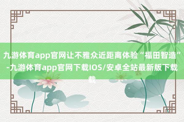 九游体育app官网让不雅众近距离体验“福田智造”-九游体育app官网下载IOS/安卓全站最新版下载