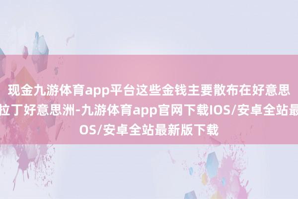 现金九游体育app平台这些金钱主要散布在好意思国各地及拉丁好意思洲-九游体育app官网下载IOS/安卓全站最新版下载