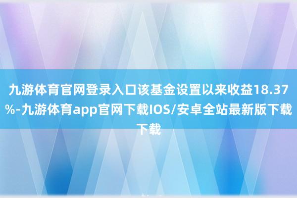 九游体育官网登录入口该基金设置以来收益18.37%-九游体育app官网下载IOS/安卓全站最新版下载