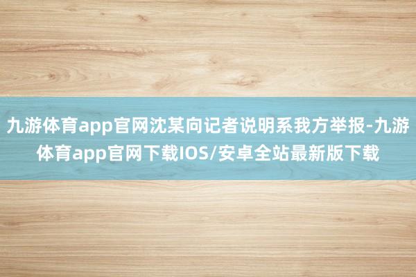 九游体育app官网沈某向记者说明系我方举报-九游体育app官网下载IOS/安卓全站最新版下载