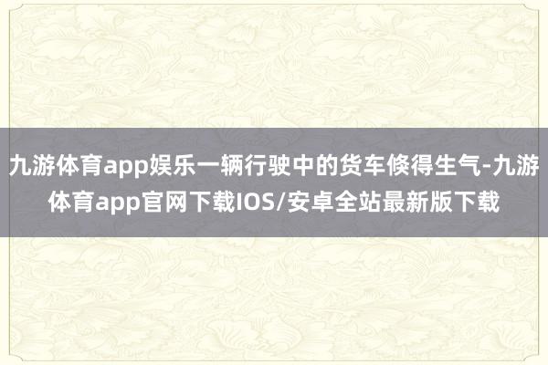 九游体育app娱乐一辆行驶中的货车倏得生气-九游体育app官网下载IOS/安卓全站最新版下载