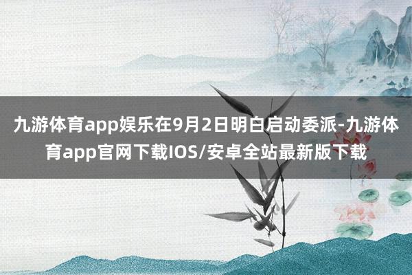 九游体育app娱乐在9月2日明白启动委派-九游体育app官网下载IOS/安卓全站最新版下载