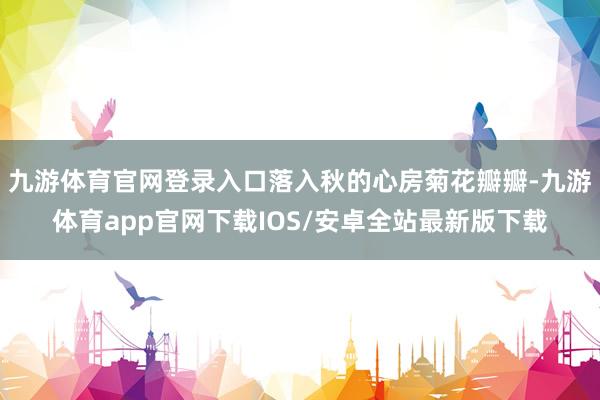 九游体育官网登录入口落入秋的心房菊花瓣瓣-九游体育app官网下载IOS/安卓全站最新版下载