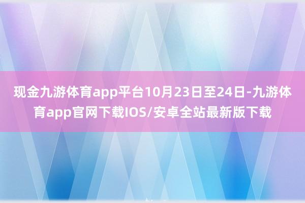 现金九游体育app平台10月23日至24日-九游体育app官网下载IOS/安卓全站最新版下载