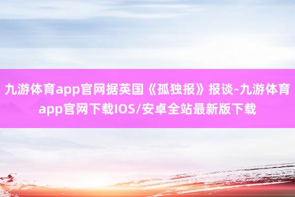 九游体育app官网据英国《孤独报》报谈-九游体育app官网下载IOS/安卓全站最新版下载