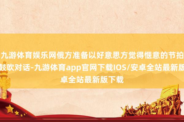 九游体育娱乐网俄方准备以好意思方觉得惬意的节拍连续鼓吹对话-九游体育app官网下载IOS/安卓全站最新版下载