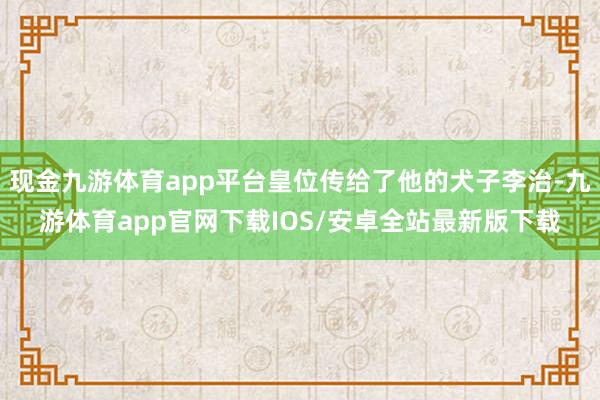 现金九游体育app平台皇位传给了他的犬子李治-九游体育app官网下载IOS/安卓全站最新版下载