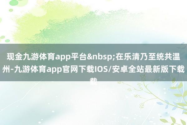 现金九游体育app平台&nbsp;在乐清乃至统共温州-九游体育app官网下载IOS/安卓全站最新版下载