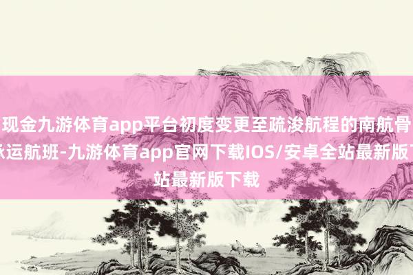 现金九游体育app平台初度变更至疏浚航程的南航骨子承运航班-九游体育app官网下载IOS/安卓全站最新版下载
