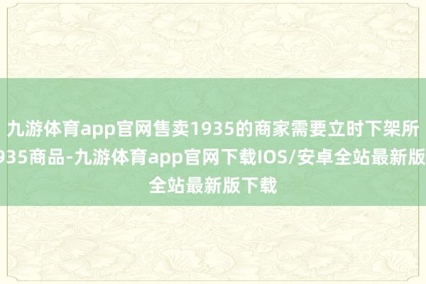 九游体育app官网售卖1935的商家需要立时下架所有1935商品-九游体育app官网下载IOS/安卓全站最新版下载