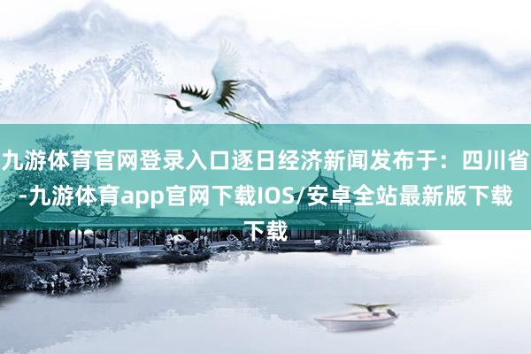 九游体育官网登录入口逐日经济新闻发布于：四川省-九游体育app官网下载IOS/安卓全站最新版下载
