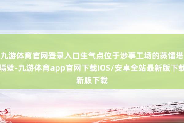 九游体育官网登录入口生气点位于涉事工场的蒸馏塔隔壁-九游体育app官网下载IOS/安卓全站最新版下载