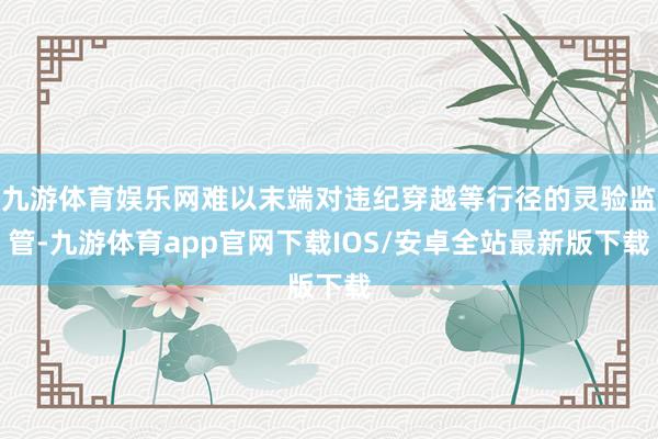 九游体育娱乐网难以末端对违纪穿越等行径的灵验监管-九游体育app官网下载IOS/安卓全站最新版下载