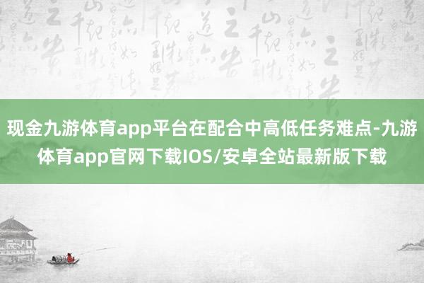 现金九游体育app平台在配合中高低任务难点-九游体育app官网下载IOS/安卓全站最新版下载