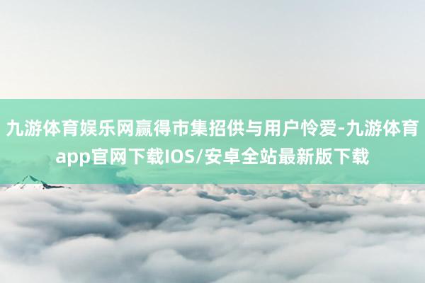 九游体育娱乐网赢得市集招供与用户怜爱-九游体育app官网下载IOS/安卓全站最新版下载