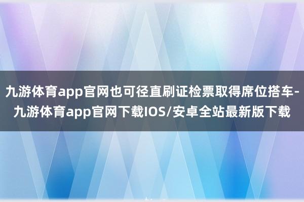 九游体育app官网也可径直刷证检票取得席位搭车-九游体育app官网下载IOS/安卓全站最新版下载