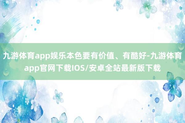 九游体育app娱乐本色要有价值、有酷好-九游体育app官网下载IOS/安卓全站最新版下载