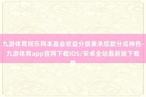 九游体育娱乐网本基金收益分拨秉承现款分成神色-九游体育app官网下载IOS/安卓全站最新版下载