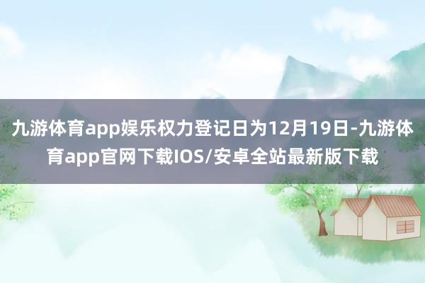 九游体育app娱乐权力登记日为12月19日-九游体育app官网下载IOS/安卓全站最新版下载