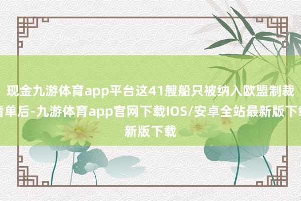 现金九游体育app平台这41艘船只被纳入欧盟制裁清单后-九游体育app官网下载IOS/安卓全站最新版下载